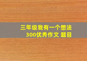 三年级我有一个想法300优秀作文 题目